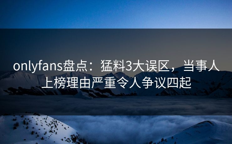 onlyfans盘点：猛料3大误区，当事人上榜理由严重令人争议四起