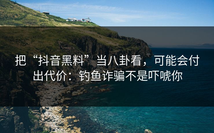 把“抖音黑料”当八卦看，可能会付出代价：钓鱼诈骗不是吓唬你