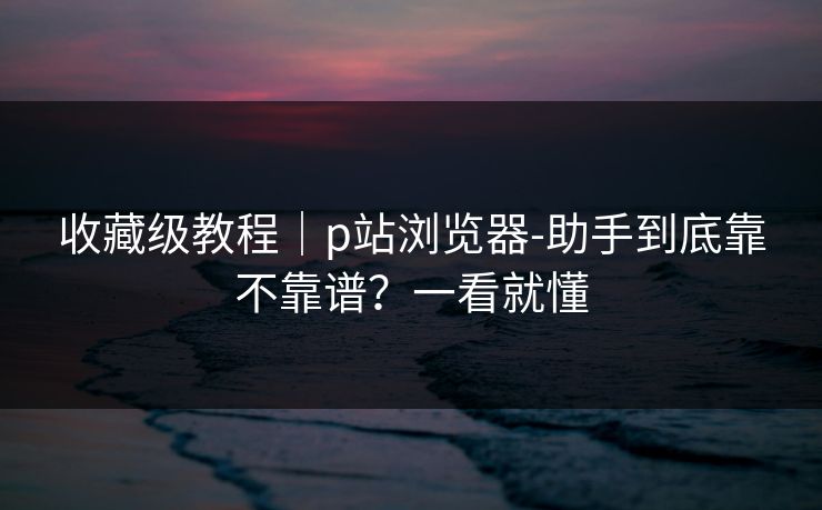 收藏级教程｜p站浏览器-助手到底靠不靠谱？一看就懂
