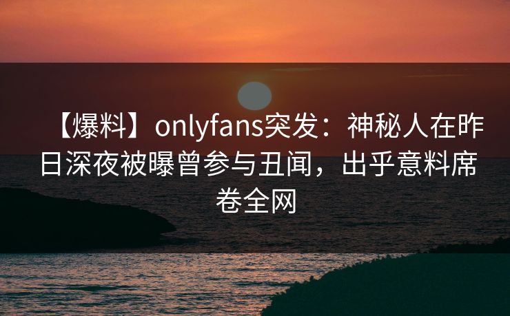 【爆料】onlyfans突发：神秘人在昨日深夜被曝曾参与丑闻，出乎意料席卷全网