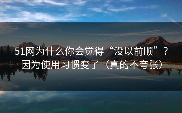51网为什么你会觉得“没以前顺”？因为使用习惯变了（真的不夸张）