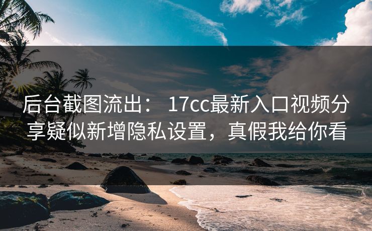 后台截图流出： 17cc最新入口视频分享疑似新增隐私设置，真假我给你看