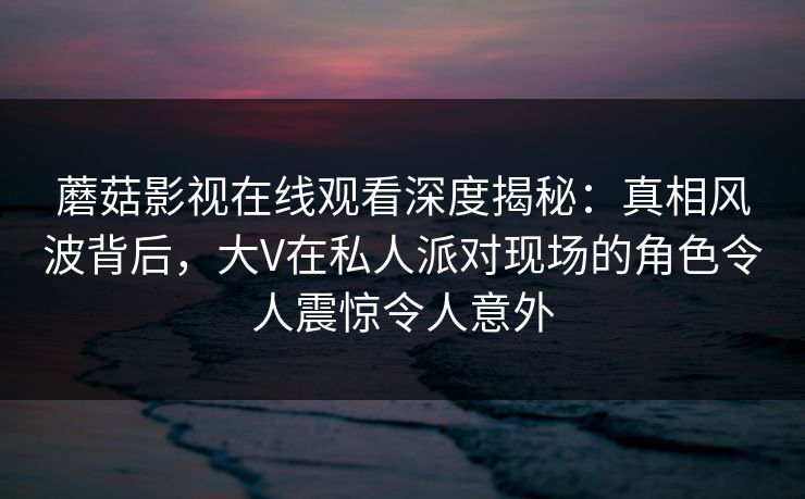 蘑菇影视在线观看深度揭秘：真相风波背后，大V在私人派对现场的角色令人震惊令人意外