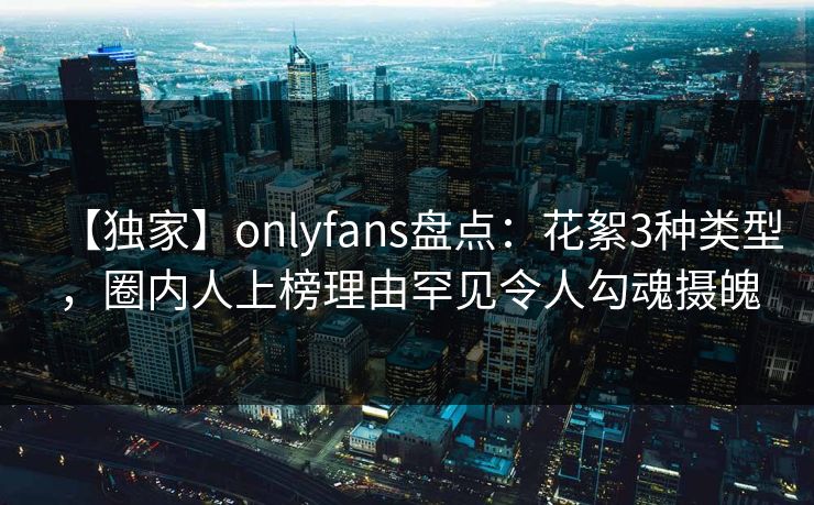 【独家】onlyfans盘点:花絮3种类型,圈内人上榜理由罕见令人勾魂摄魄 【独家】onlyfans盘点:花絮3种类型,圈内人上榜理由罕见令人勾魂摄魄