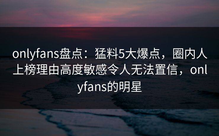 onlyfans盘点:猛料5大爆点,圈内人上榜理由高度敏感令人无法置信,onlyfans的明星 onlyfans盘点:猛料5大爆点,圈内人上榜理由高度敏感令人无法置信,onlyfans的明星