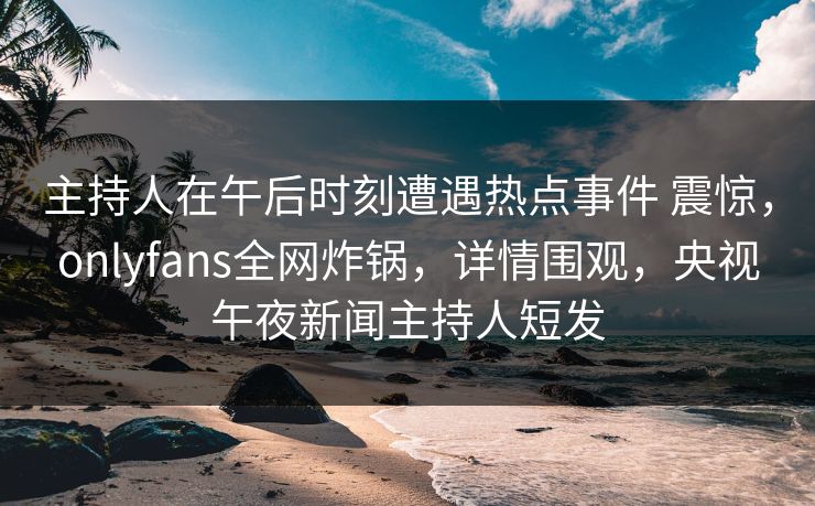 主持人在午后时刻遭遇热点事件 震惊,onlyfans全网炸锅,详情围观,央视午夜新闻主持人短发 主持人在午后时刻遭遇热点事件 震惊,onlyfans全网炸锅,详情围观,央视午夜新闻主持人短发
