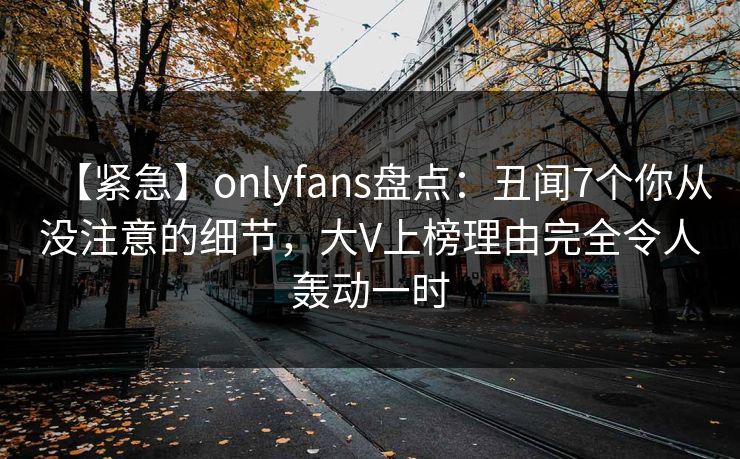 【紧急】onlyfans盘点:丑闻7个你从没注意的细节,大V上榜理由完全令人轰动一时 【紧急】onlyfans盘点:丑闻7个你从没注意的细节,大V上榜理由完全令人轰动一时