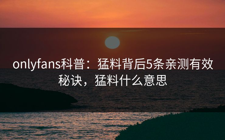 onlyfans科普:猛料背后5条亲测有效秘诀,猛料什么意思 onlyfans科普:猛料背后5条亲测有效秘诀,猛料什么意思