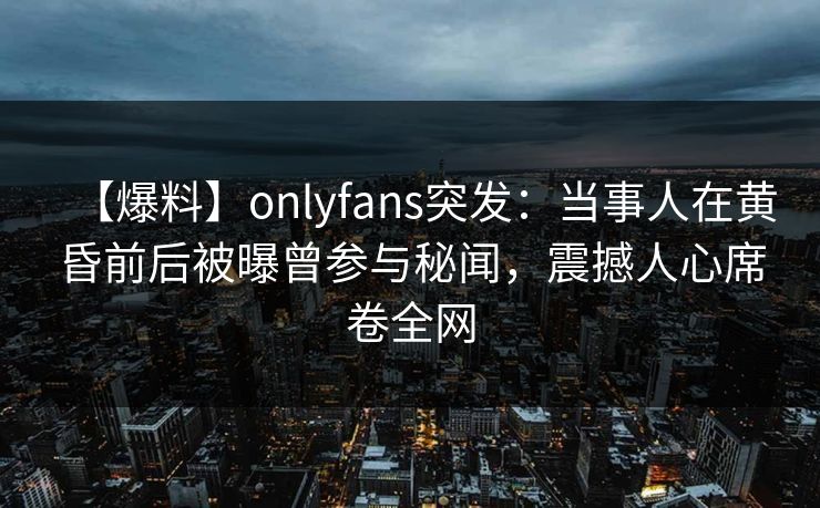 【爆料】onlyfans突发：当事人在黄昏前后被曝曾参与秘闻，震撼人心席卷全网