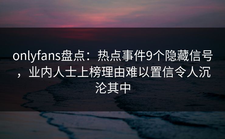 onlyfans盘点:热点事件9个隐藏信号,业内人士上榜理由难以置信令人沉沦其中 onlyfans盘点:热点事件9个隐藏信号,业内人士上榜理由难以置信令人沉沦其中