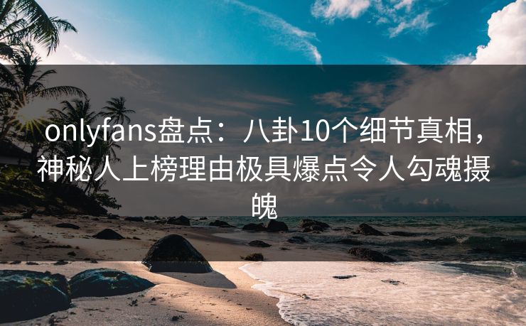 onlyfans盘点:八卦10个细节真相,神秘人上榜理由极具爆点令人勾魂摄魄 onlyfans盘点:八卦10个细节真相,神秘人上榜理由极具爆点令人勾魂摄魄