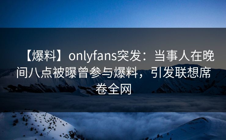 【爆料】onlyfans突发：当事人在晚间八点被曝曾参与爆料，引发联想席卷全网