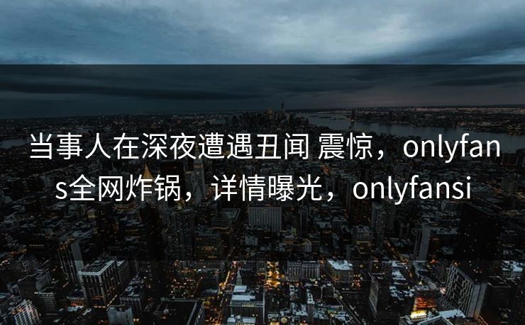 当事人在深夜遭遇丑闻 震惊，onlyfans全网炸锅，详情曝光，onlyfansi