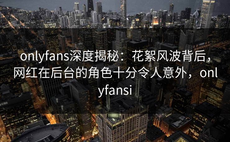 onlyfans深度揭秘:花絮风波背后,网红在后台的角色十分令人意外,onlyfansi onlyfans深度揭秘:花絮风波背后,网红在后台的角色十分令人意外,onlyfansi