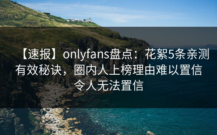 【速报】onlyfans盘点:花絮5条亲测有效秘诀,圈内人上榜理由难以置信令人无法置信 【速报】onlyfans盘点:花絮5条亲测有效秘诀,圈内人上榜理由难以置信令人无法置信