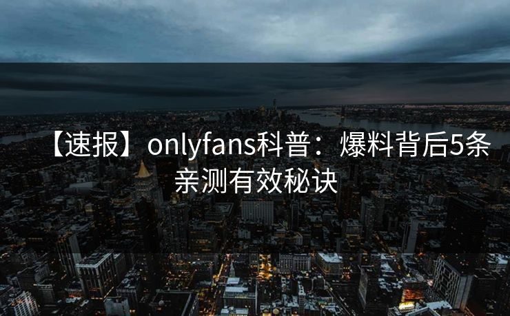 【速报】onlyfans科普：爆料背后5条亲测有效秘诀