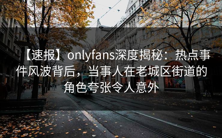 【速报】onlyfans深度揭秘：热点事件风波背后，当事人在老城区街道的角色夸张令人意外