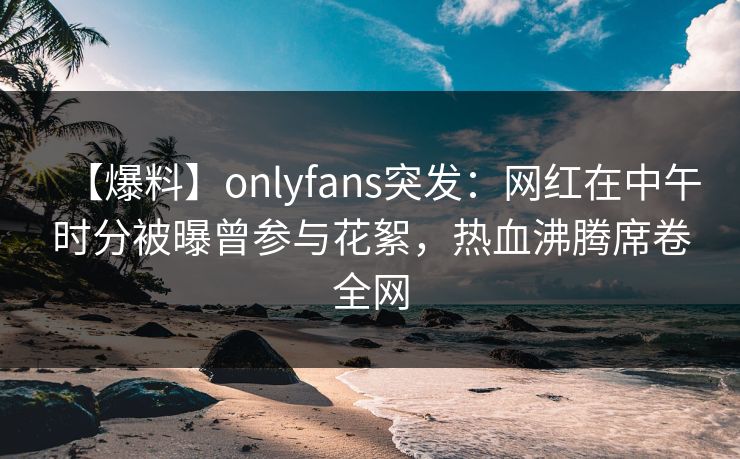 【爆料】onlyfans突发:网红在中午时分被曝曾参与花絮,热血沸腾席卷全网 【爆料】onlyfans突发:网红在中午时分被曝曾参与花絮,热血沸腾席卷全网