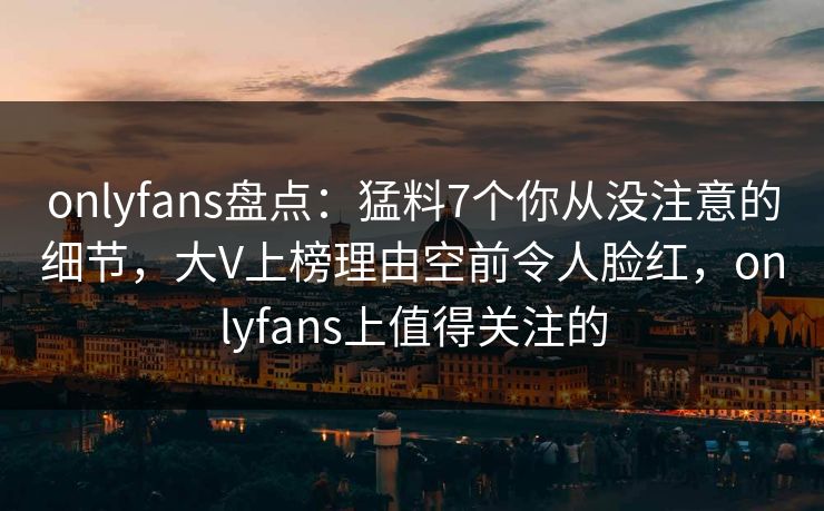 onlyfans盘点:猛料7个你从没注意的细节,大V上榜理由空前令人脸红,onlyfans上值得关注的 onlyfans盘点:猛料7个你从没注意的细节,大V上榜理由空前令人脸红,onlyfans上值得关注的