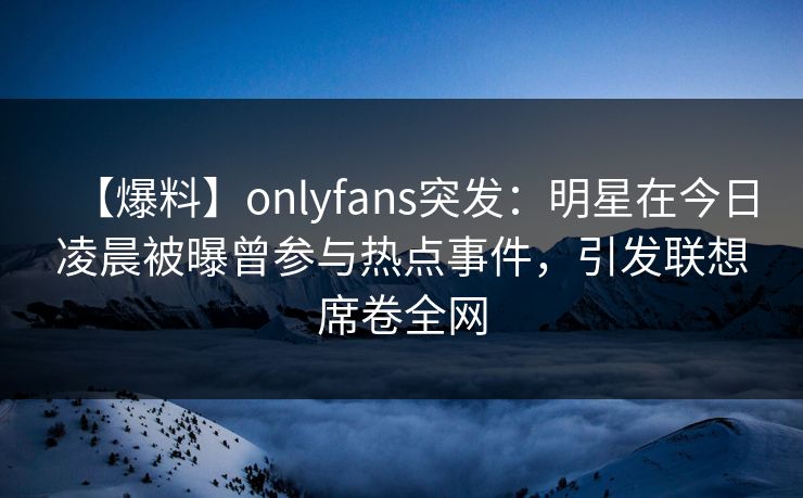 【爆料】onlyfans突发:明星在今日凌晨被曝曾参与热点事件,引发联想席卷全网 【爆料】onlyfans突发:明星在今日凌晨被曝曾参与热点事件,引发联想席卷全网