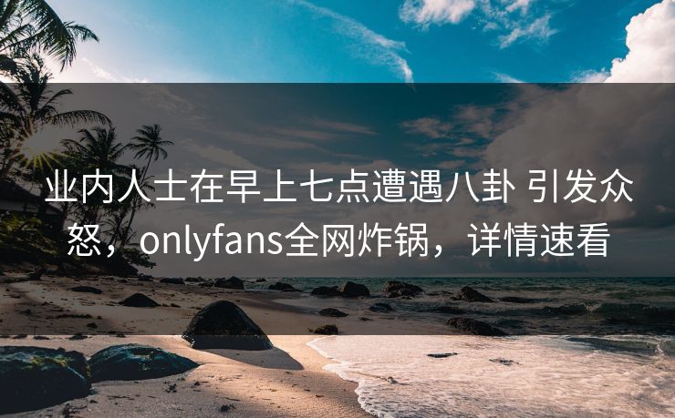 业内人士在早上七点遭遇八卦 引发众怒,onlyfans全网炸锅,详情速看 业内人士在早上七点遭遇八卦 引发众怒,onlyfans全网炸锅,详情速看