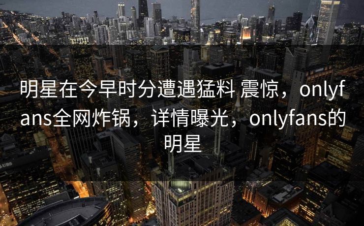 明星在今早时分遭遇猛料 震惊，onlyfans全网炸锅，详情曝光，onlyfans的明星