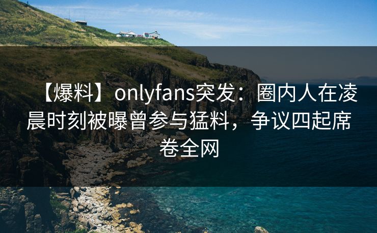【爆料】onlyfans突发：圈内人在凌晨时刻被曝曾参与猛料，争议四起席卷全网