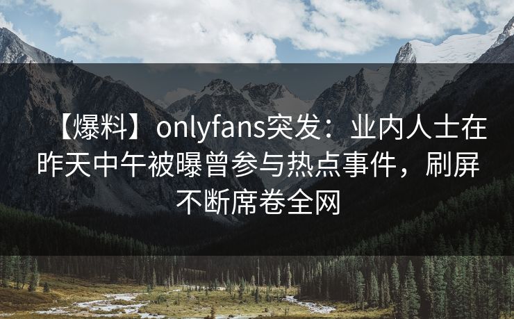 【爆料】onlyfans突发：业内人士在昨天中午被曝曾参与热点事件，刷屏不断席卷全网