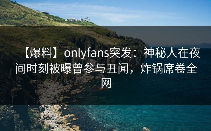 【爆料】onlyfans突发：神秘人在夜间时刻被曝曾参与丑闻，炸锅席卷全网