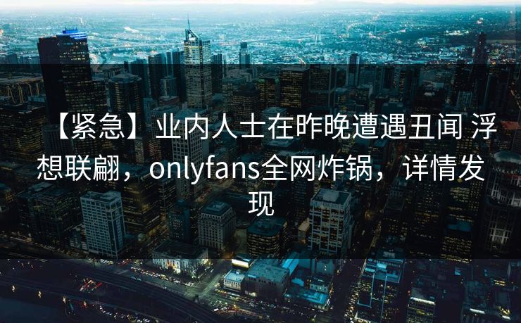 【紧急】业内人士在昨晚遭遇丑闻 浮想联翩,onlyfans全网炸锅,详情发现 【紧急】业内人士在昨晚遭遇丑闻 浮想联翩,onlyfans全网炸锅,详情发现