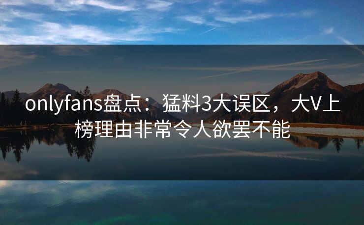 onlyfans盘点：猛料3大误区，大V上榜理由非常令人欲罢不能