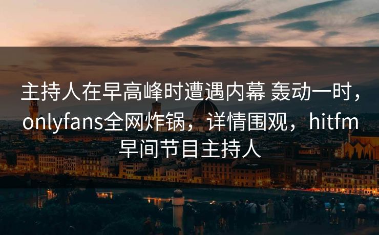 主持人在早高峰时遭遇内幕 轰动一时,onlyfans全网炸锅,详情围观,hitfm早间节目主持人 主持人在早高峰时遭遇内幕 轰动一时,onlyfans全网炸锅,详情围观,hitfm早间节目主持人