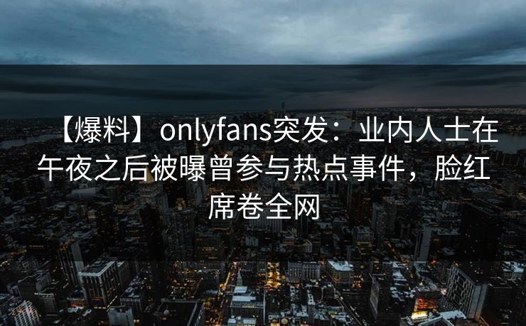 【爆料】onlyfans突发：业内人士在午夜之后被曝曾参与热点事件，脸红席卷全网