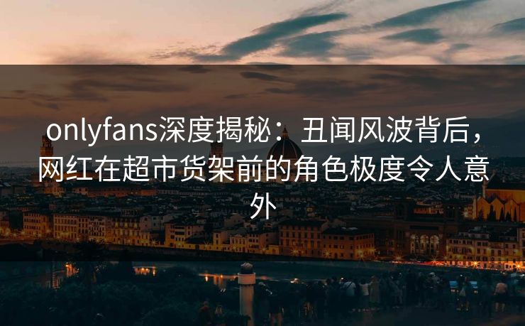 onlyfans深度揭秘：丑闻风波背后，网红在超市货架前的角色极度令人意外