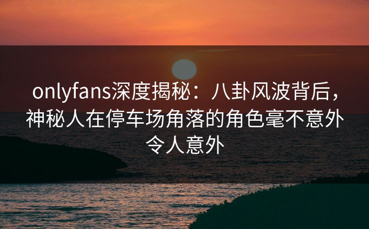 onlyfans深度揭秘：八卦风波背后，神秘人在停车场角落的角色毫不意外令人意外