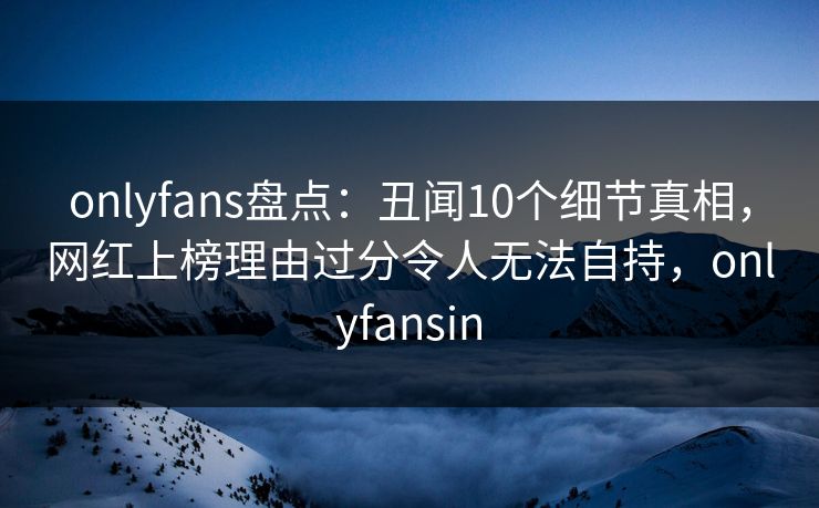 onlyfans盘点:丑闻10个细节真相,网红上榜理由过分令人无法自持,onlyfansin onlyfans盘点:丑闻10个细节真相,网红上榜理由过分令人无法自持,onlyfansin
