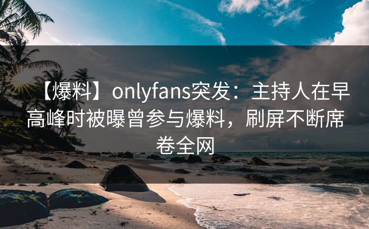 【爆料】onlyfans突发：主持人在早高峰时被曝曾参与爆料，刷屏不断席卷全网