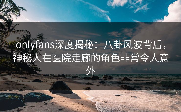 onlyfans深度揭秘：八卦风波背后，神秘人在医院走廊的角色非常令人意外