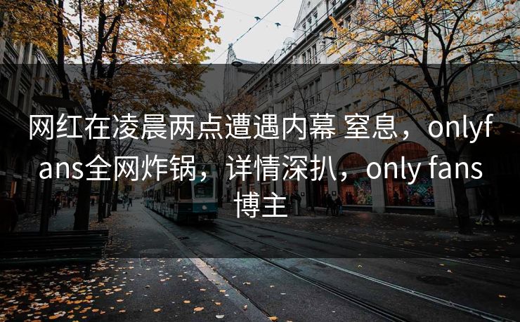 网红在凌晨两点遭遇内幕 窒息,onlyfans全网炸锅,详情深扒,only fans博主 网红在凌晨两点遭遇内幕 窒息,onlyfans全网炸锅,详情深扒,only fans博主