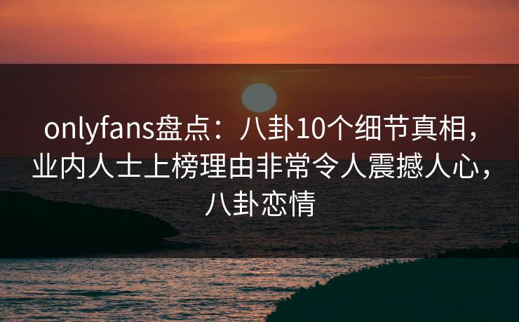 onlyfans盘点：八卦10个细节真相，业内人士上榜理由非常令人震撼人心，八卦恋情