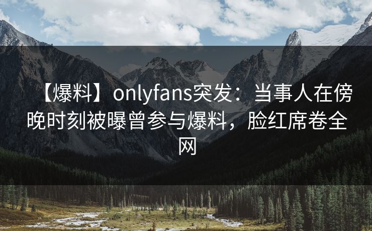 【爆料】onlyfans突发：当事人在傍晚时刻被曝曾参与爆料，脸红席卷全网