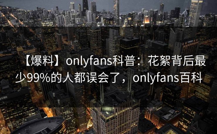 【爆料】onlyfans科普：花絮背后最少99%的人都误会了，onlyfans百科
