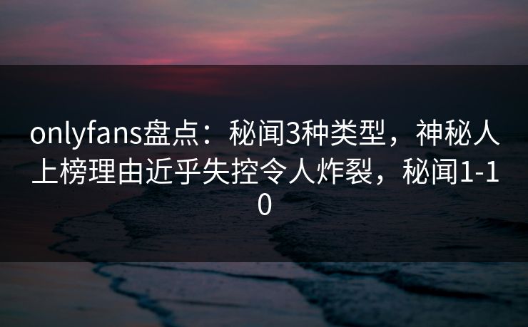 onlyfans盘点：秘闻3种类型，神秘人上榜理由近乎失控令人炸裂，秘闻1-10
