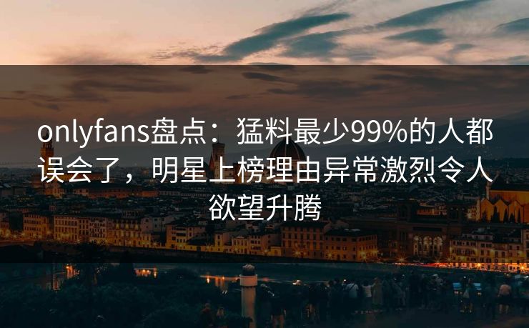 onlyfans盘点：猛料最少99%的人都误会了，明星上榜理由异常激烈令人欲望升腾