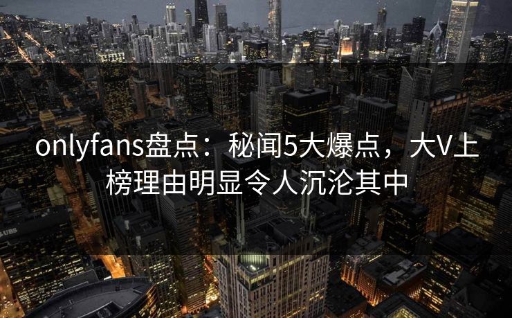 onlyfans盘点：秘闻5大爆点，大V上榜理由明显令人沉沦其中