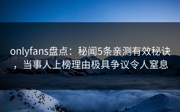 onlyfans盘点：秘闻5条亲测有效秘诀，当事人上榜理由极具争议令人窒息