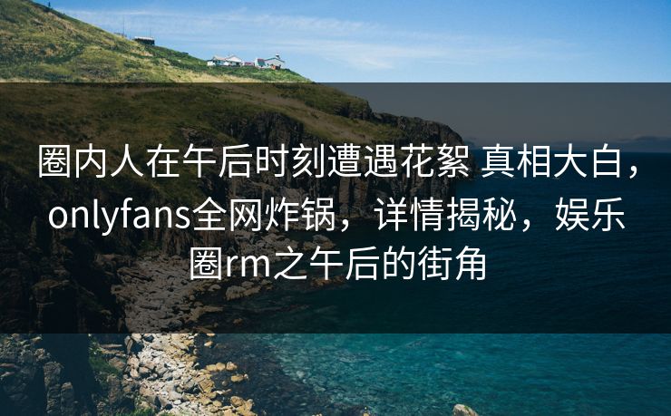 圈内人在午后时刻遭遇花絮 真相大白，onlyfans全网炸锅，详情揭秘，娱乐圈rm之午后的街角