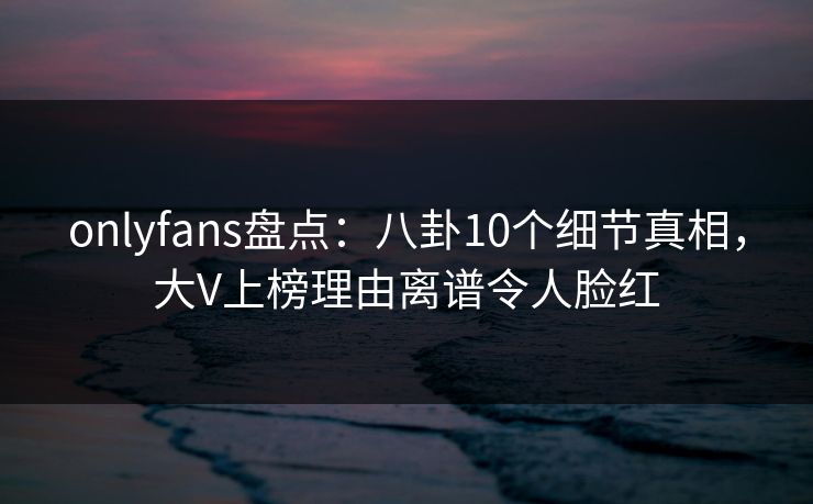 onlyfans盘点：八卦10个细节真相，大V上榜理由离谱令人脸红