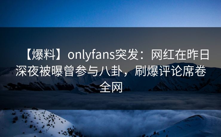 【爆料】onlyfans突发：网红在昨日深夜被曝曾参与八卦，刷爆评论席卷全网
