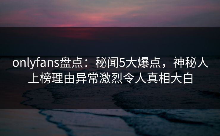onlyfans盘点：秘闻5大爆点，神秘人上榜理由异常激烈令人真相大白